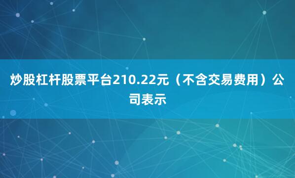 炒股杠杆股票平台210.22元（不含交易费用）公司表示
