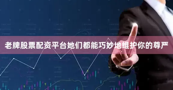 老牌股票配资平台她们都能巧妙地维护你的尊严