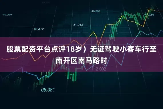 股票配资平台点评18岁）无证驾驶小客车行至南开区南马路时