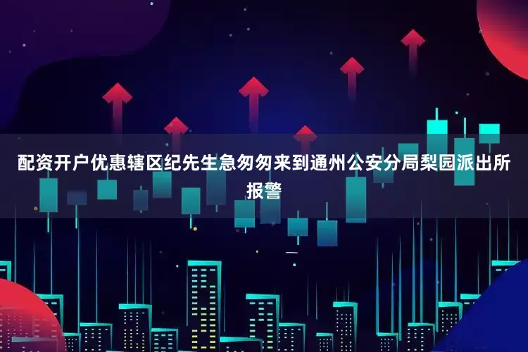 配资开户优惠辖区纪先生急匆匆来到通州公安分局梨园派出所报警