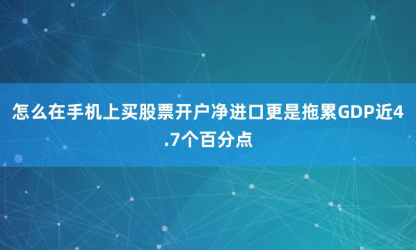 怎么在手机上买股票开户净进口更是拖累GDP近4.7个百分点