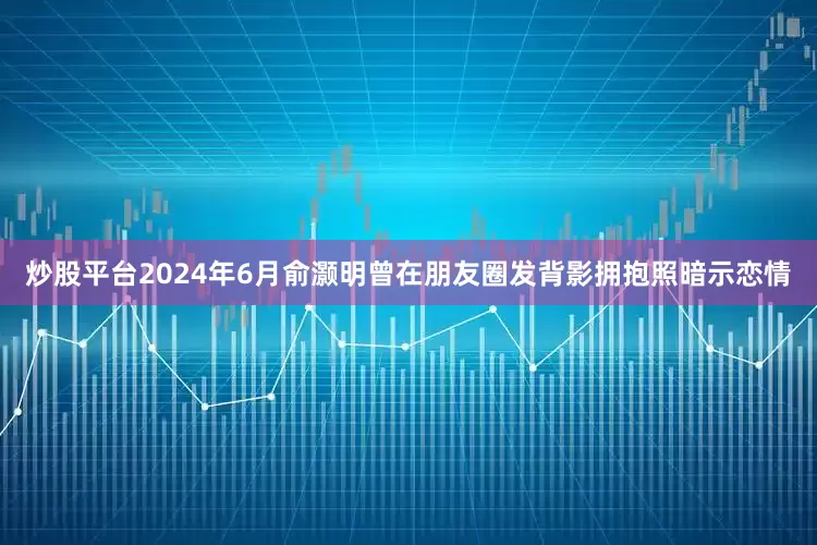 炒股平台2024年6月俞灏明曾在朋友圈发背影拥抱照暗示恋情