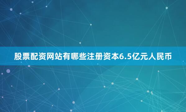 股票配资网站有哪些注册资本6.5亿元人民币