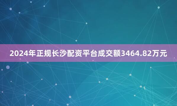 2024年正规长沙配资平台成交额3464.82万元