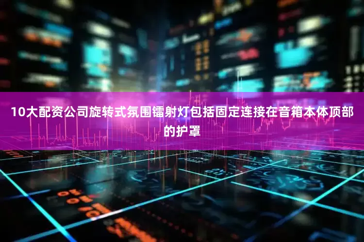 10大配资公司旋转式氛围镭射灯包括固定连接在音箱本体顶部的护罩