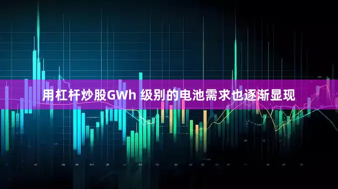 用杠杆炒股GWh 级别的电池需求也逐渐显现