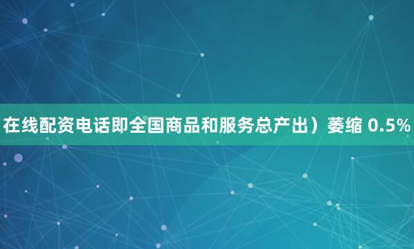 在线配资电话即全国商品和服务总产出）萎缩 0.5%