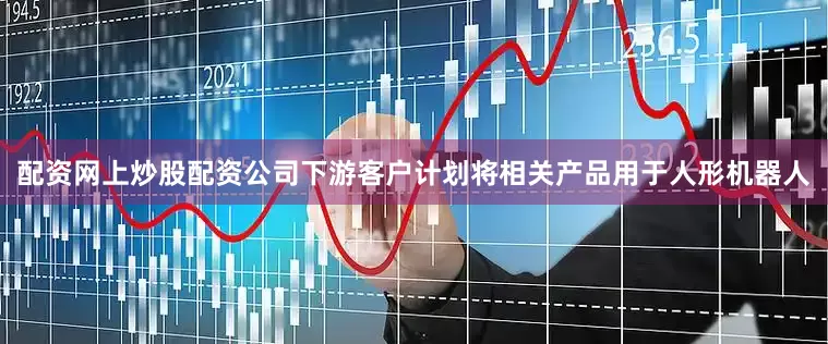 配资网上炒股配资公司下游客户计划将相关产品用于人形机器人
